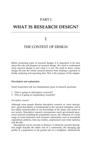 PART I
WHAT IS RESEARCH DESIGN?
1
THE CONTEXT OF DESIGN
Before examining types of research designs it is important to be clear
about the role and purpose of research design. We need to understand
what research design is and what it is not. We need to know where
design ®ts into the whole research process from framing a question to
®nally analysing and reporting data. This is the purpose of this chapter.
Description and explanation
Social researchers ask two fundamental types of research questions:
1 What is going on (descriptive research)?
2 Why is it going on (explanatory research)?
Descriptive research
Although some people dismiss descriptive research as `mere descrip-
tion', good description is fundamental to the research enterprise and it
has added immeasurably to our knowledge of the shape and nature of
our society. Descriptive research encompasses much government spon-
sored research including the population census, the collection of a wide
range of social indicators and economic information such as household
expenditure patterns, time use studies, employment and crime statistics
and the like.
Descriptions can be concrete or abstract. A relatively concrete descrip-
tion might describe the ethnic mix of a community, the changing age
pro®le of a population or the gender mix of a workplace. Alternatively
 