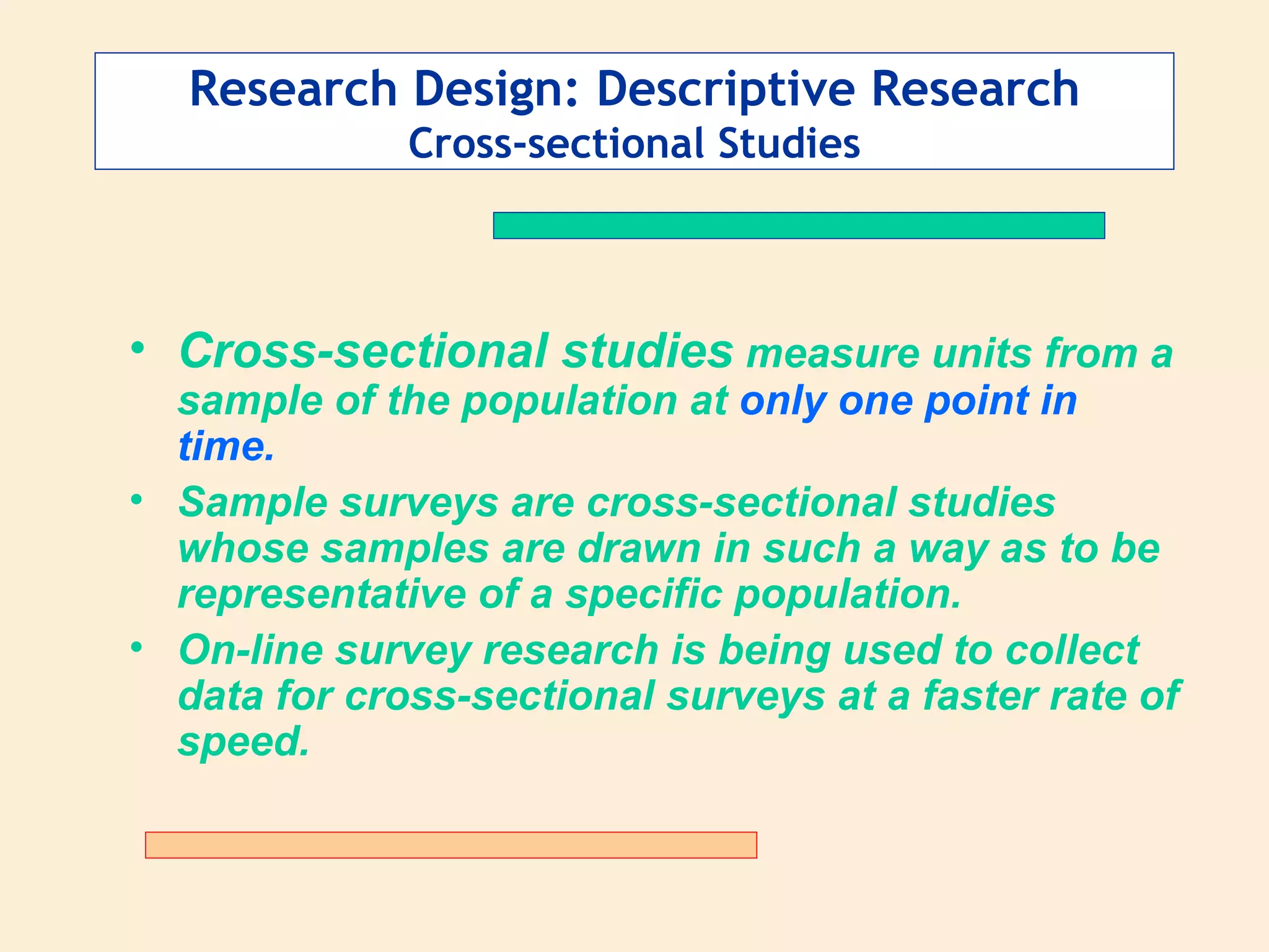 Research Design: Descriptive Research Cross-sectional Studies Cross-sectional studies  measure units from a sample of the population at  only one point in time.   Sample surveys are cross-sectional studies whose samples are drawn in such a way as to be representative of a specific population.  On-line survey research is being used to collect data for cross-sectional surveys at a faster rate of speed. 
