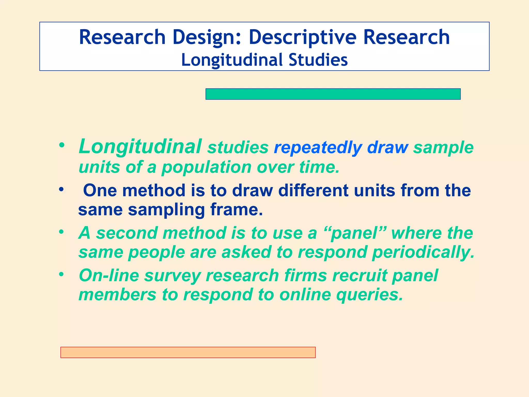 Research Design: Descriptive Research Longitudinal Studies Longitudinal  studies  repeatedly draw  sample units of a population over time. One method is to draw different units from the same sampling frame. A second method is to use a “panel” where the same people are asked to respond periodically.  On-line survey research firms recruit panel members to respond to online queries. 