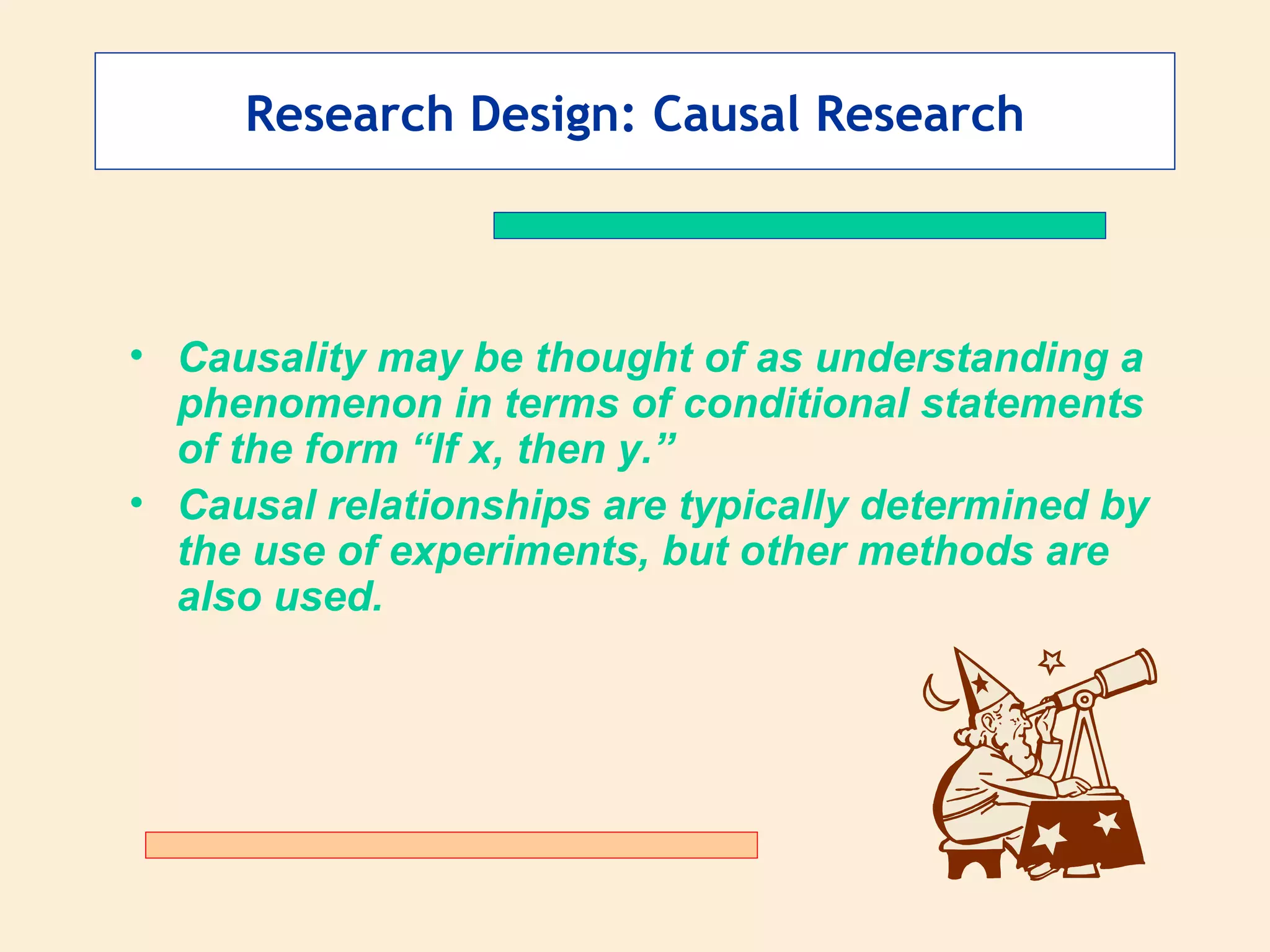 Research Design: Causal Research Causality may be thought of as understanding a phenomenon in terms of conditional statements of the form “If x, then y.” Causal relationships are typically determined by the use of experiments, but other methods are also used. 