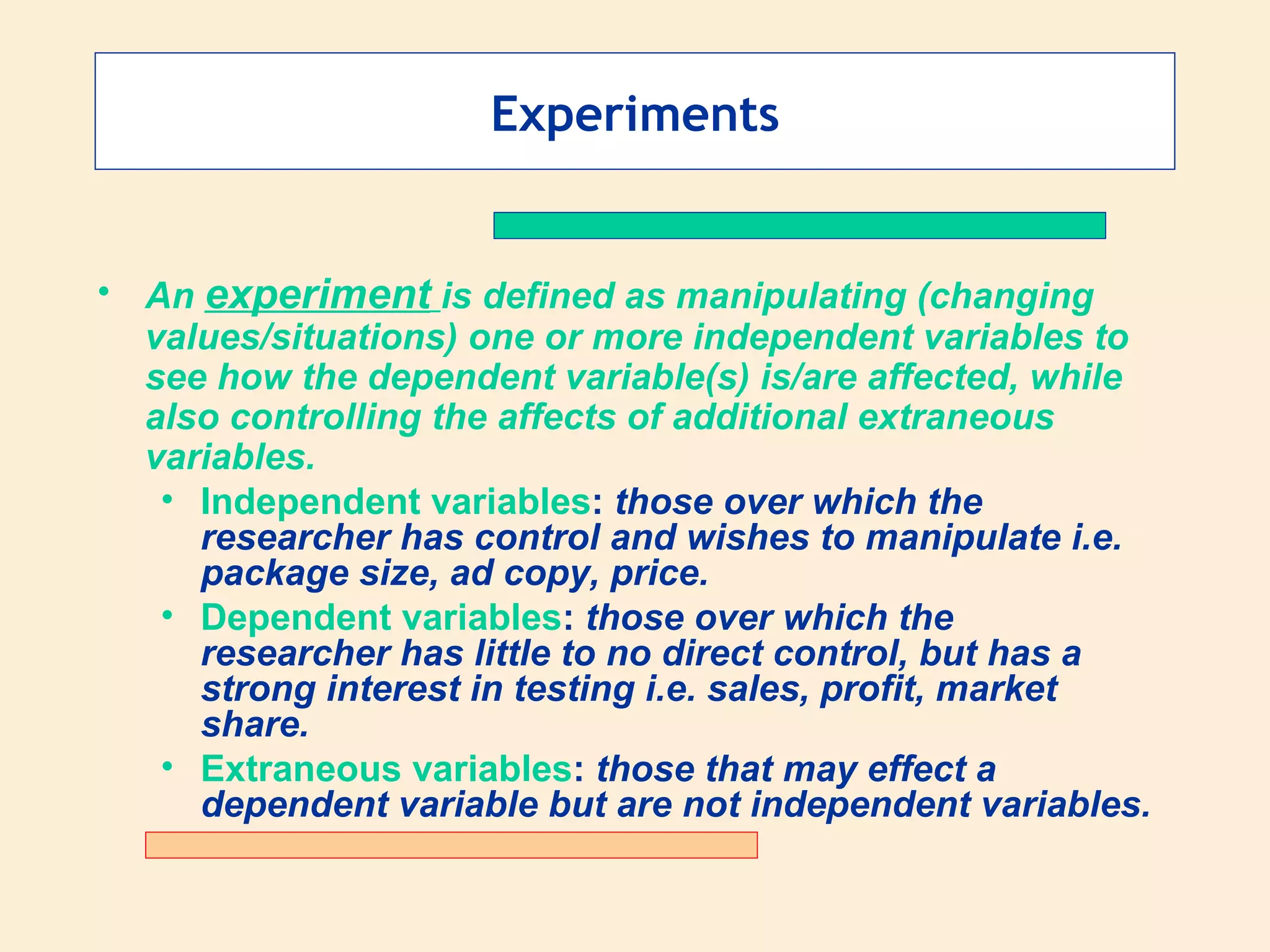 Experiments An  experiment   is defined as manipulating (changing values/situations) one or more independent variables to see how the dependent variable(s) is/are affected, while also controlling the affects of additional extraneous variables. Independent variables :  those over which the researcher has control and wishes to manipulate i.e. package size, ad copy, price.  Dependent variables :  those over which the researcher has little to no direct control, but has a strong interest in testing i.e. sales, profit, market share. Extraneous variables :  those that may effect a dependent variable but are not independent variables. 