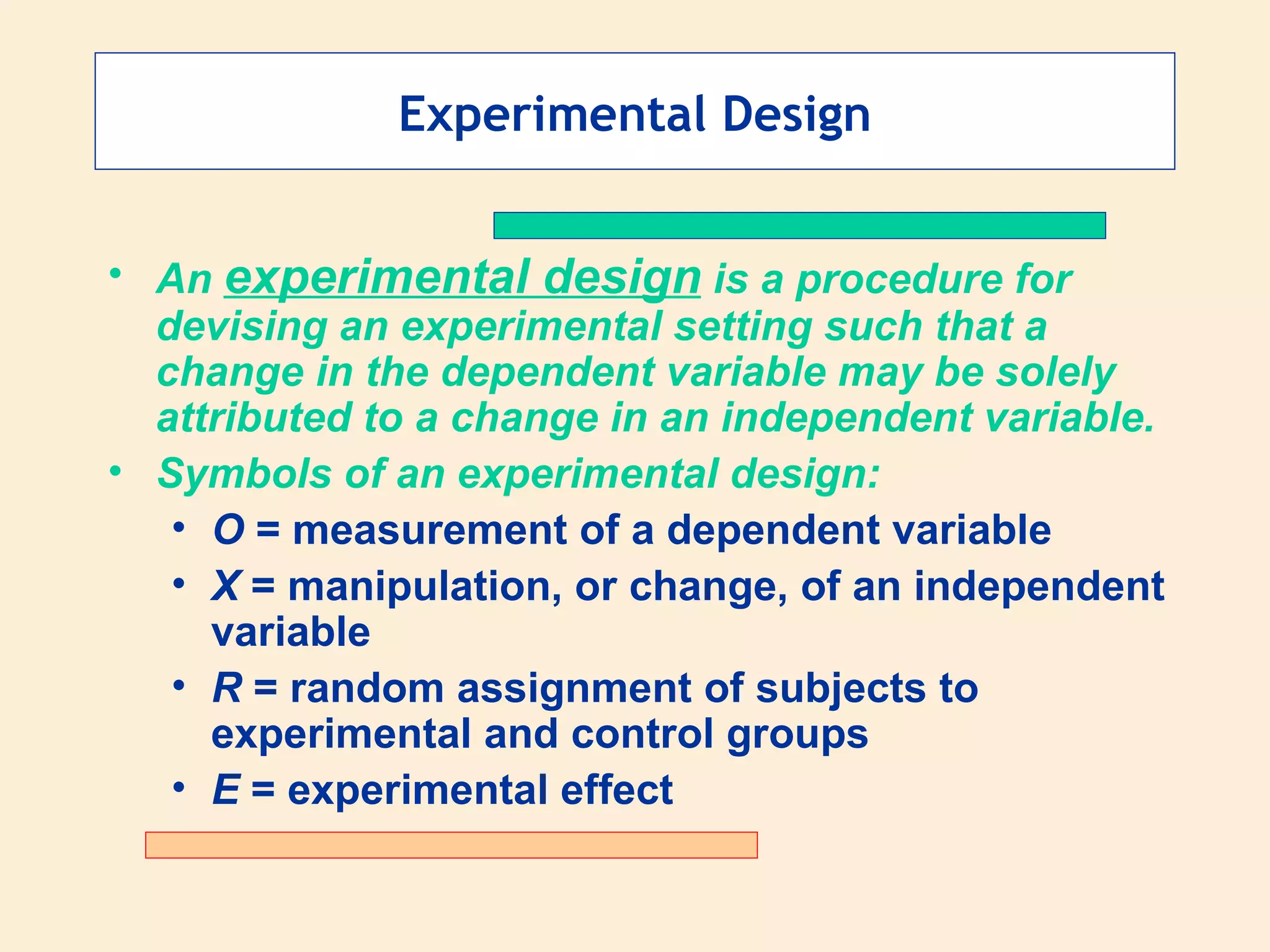 Experimental Design An  experimental design  is a procedure for devising an experimental setting such that a change in the dependent variable may be solely attributed to a change in an independent variable. Symbols of an experimental design: O  = measurement of a dependent variable X  = manipulation, or change, of an independent variable R  = random assignment of subjects to experimental and control groups E  = experimental effect 