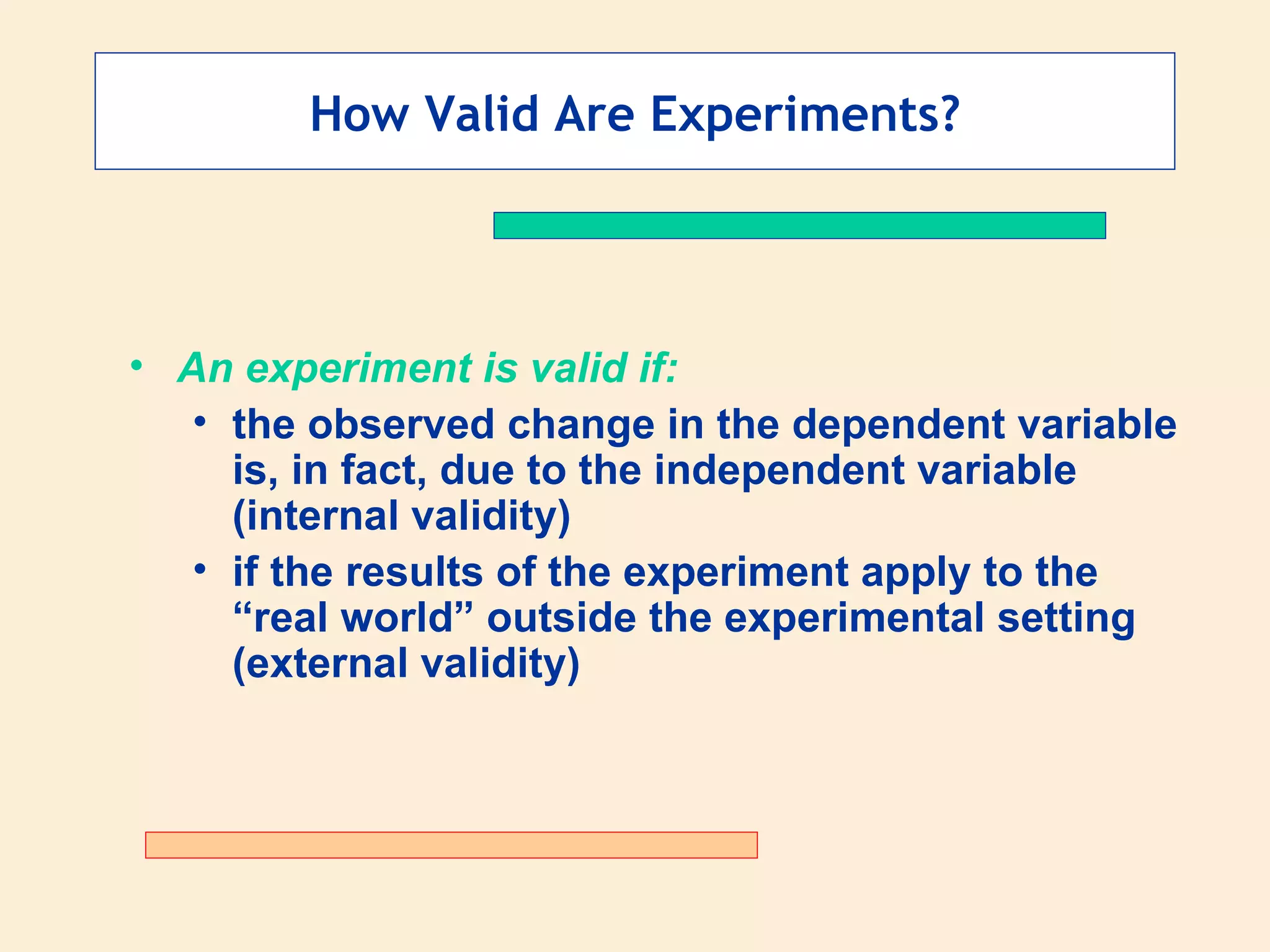 How Valid Are Experiments? An experiment is valid if: the observed change in the dependent variable is, in fact, due to the independent variable (internal validity) if the results of the experiment apply to the “real world” outside the experimental setting (external validity) 