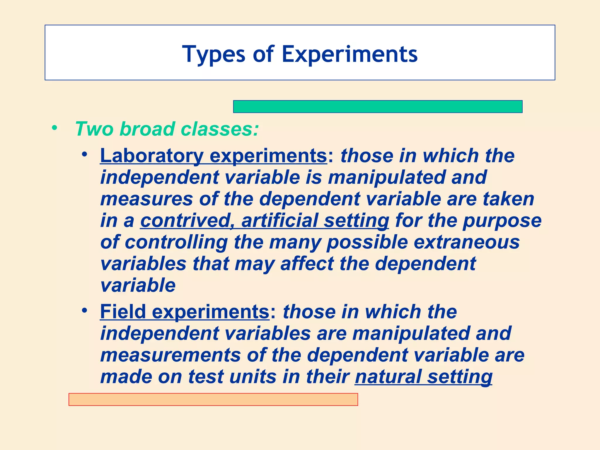 Types of Experiments Two broad classes: Laboratory experiments :  those in which the independent variable is manipulated and measures of the dependent variable are taken in a  contrived, artificial setting  for the purpose of controlling the many possible extraneous variables that may affect the dependent variable Field experiments :  those in which the independent variables are manipulated and measurements of the dependent variable are made on test units in their  natural setting 