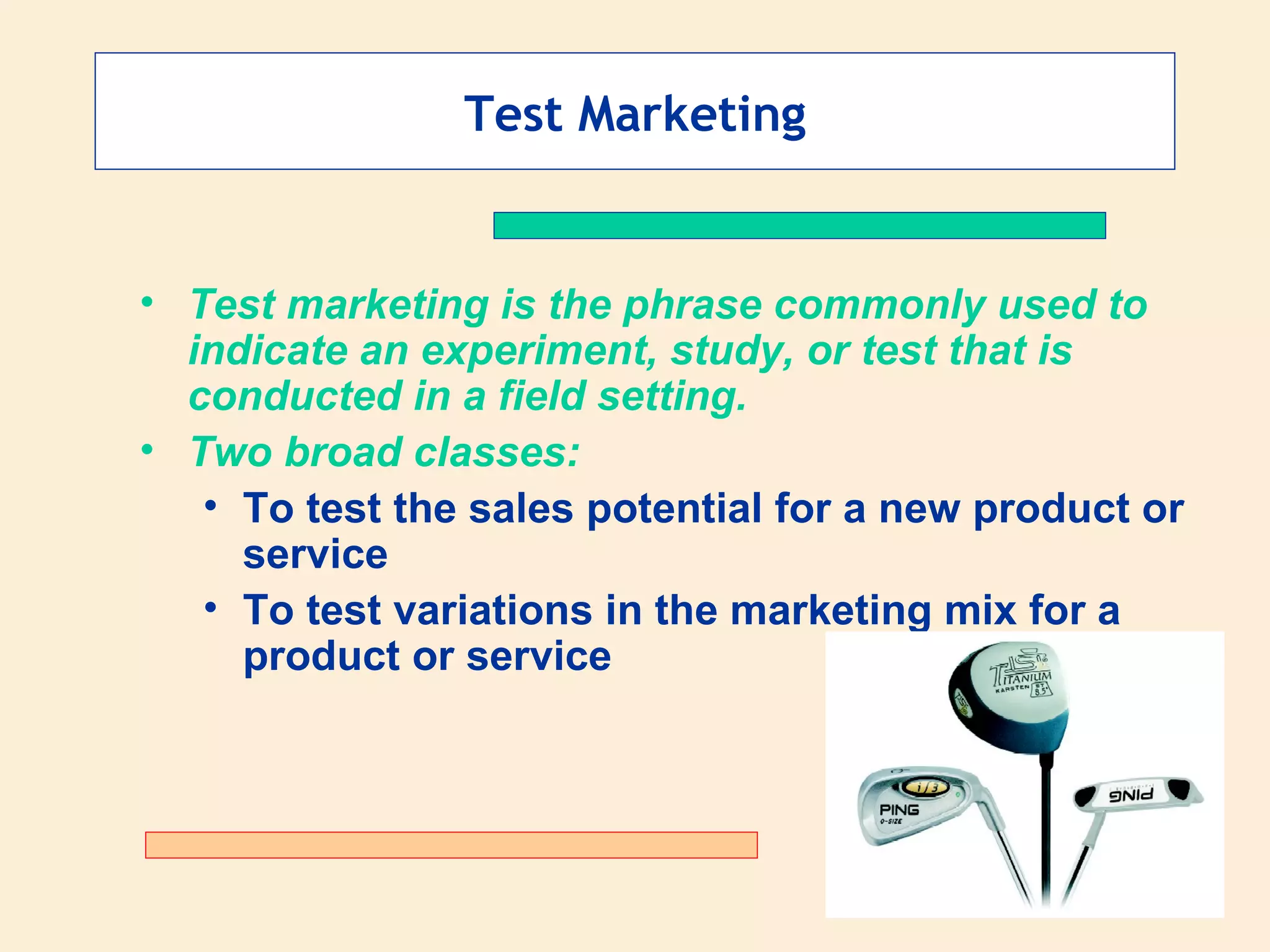 Test Marketing Test marketing is the phrase commonly used to indicate an experiment, study, or test that is conducted in a field setting.   Two broad classes: To test the sales potential for a new product or service To test variations in the marketing mix for a product or service 