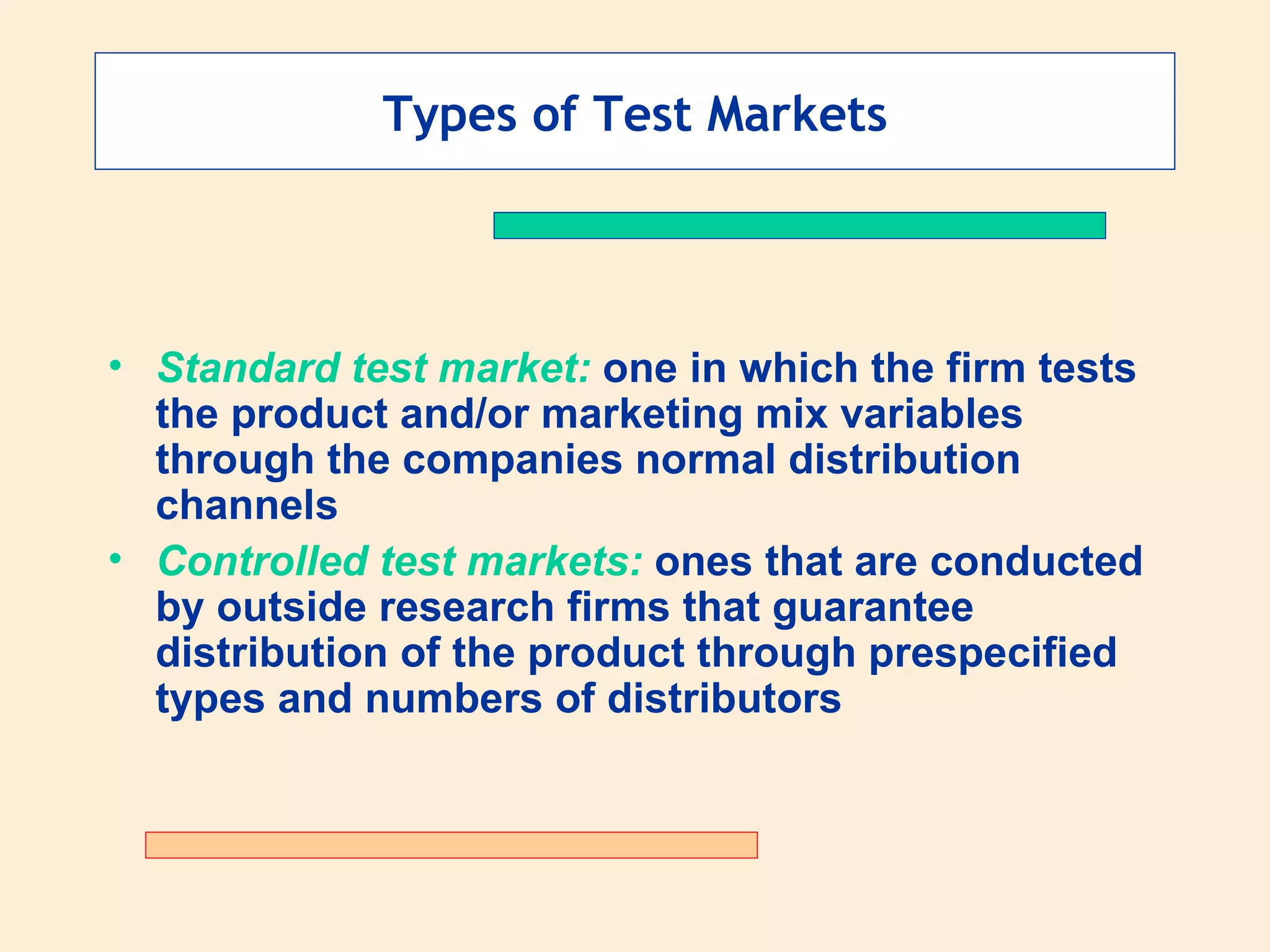 Types of Test Markets Standard test market:  one in which the firm tests the product and/or marketing mix variables through the companies normal distribution channels Controlled test markets:  ones that are conducted by outside research firms that guarantee distribution of the product through prespecified types and numbers of distributors 