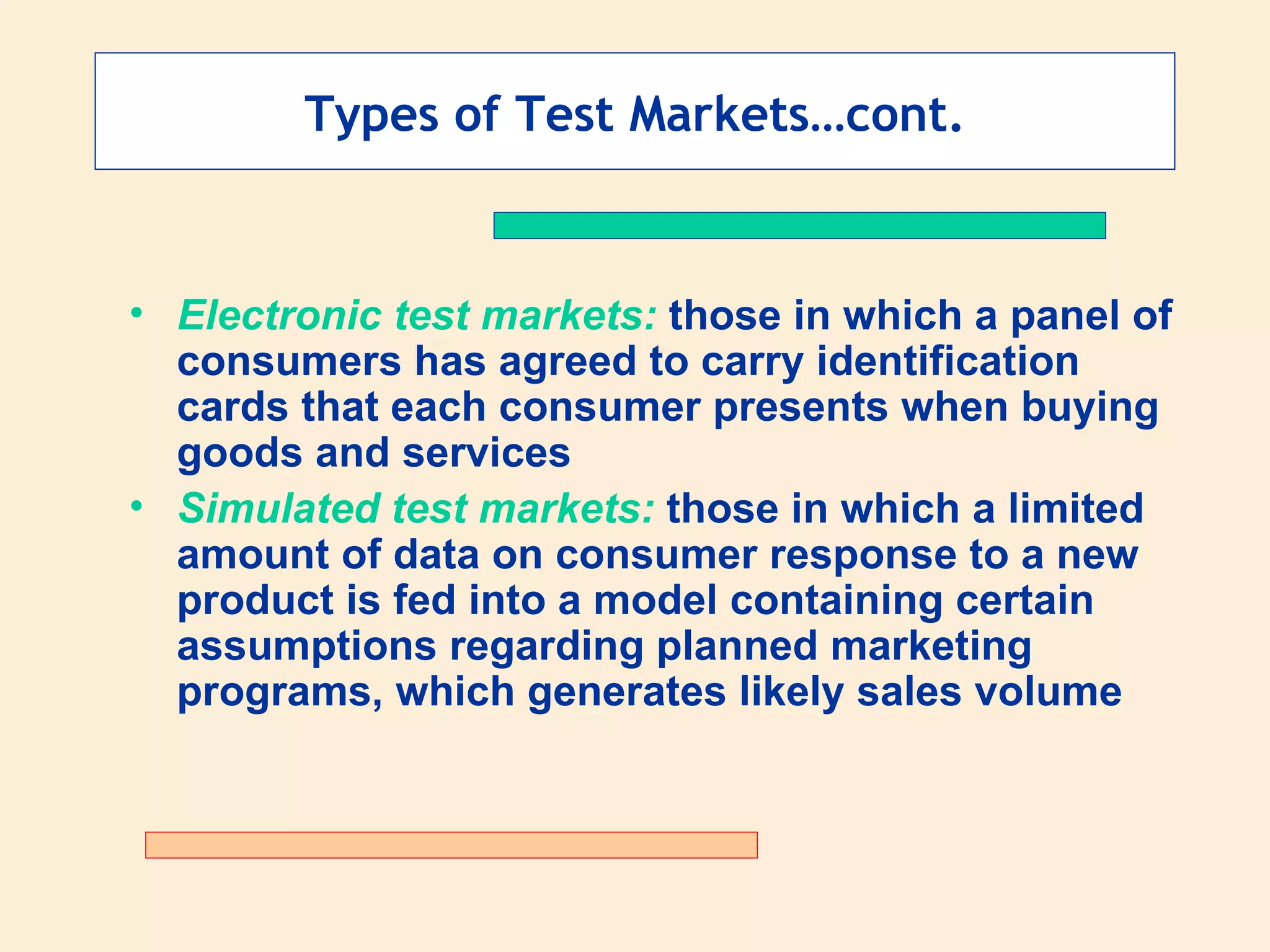 Types of Test Markets…cont. Electronic test markets:  those in which a panel of consumers has agreed to carry identification cards that each consumer presents when buying goods and services  Simulated test markets:  those in which a limited amount of data on consumer response to a new product is fed into a model containing certain assumptions regarding planned marketing programs, which generates likely sales volume 