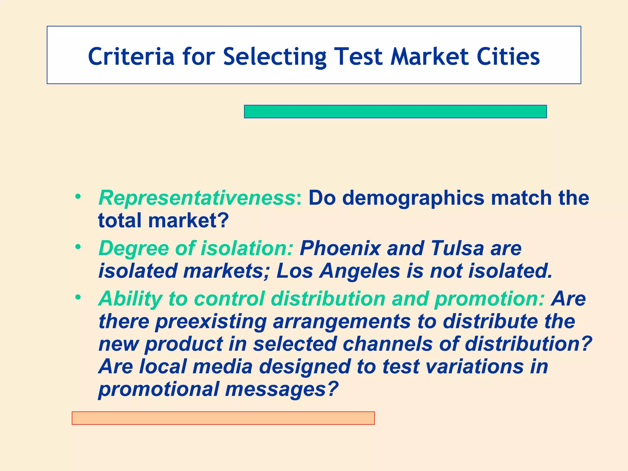 Criteria for Selecting Test Market Cities Representativeness :  Do demographics match the total market? Degree of isolation:  Phoenix and Tulsa are isolated markets; Los Angeles is not isolated. Ability to control distribution and promotion:  Are there preexisting arrangements to distribute the new product in selected channels of distribution? Are local media designed to test variations in promotional messages? 