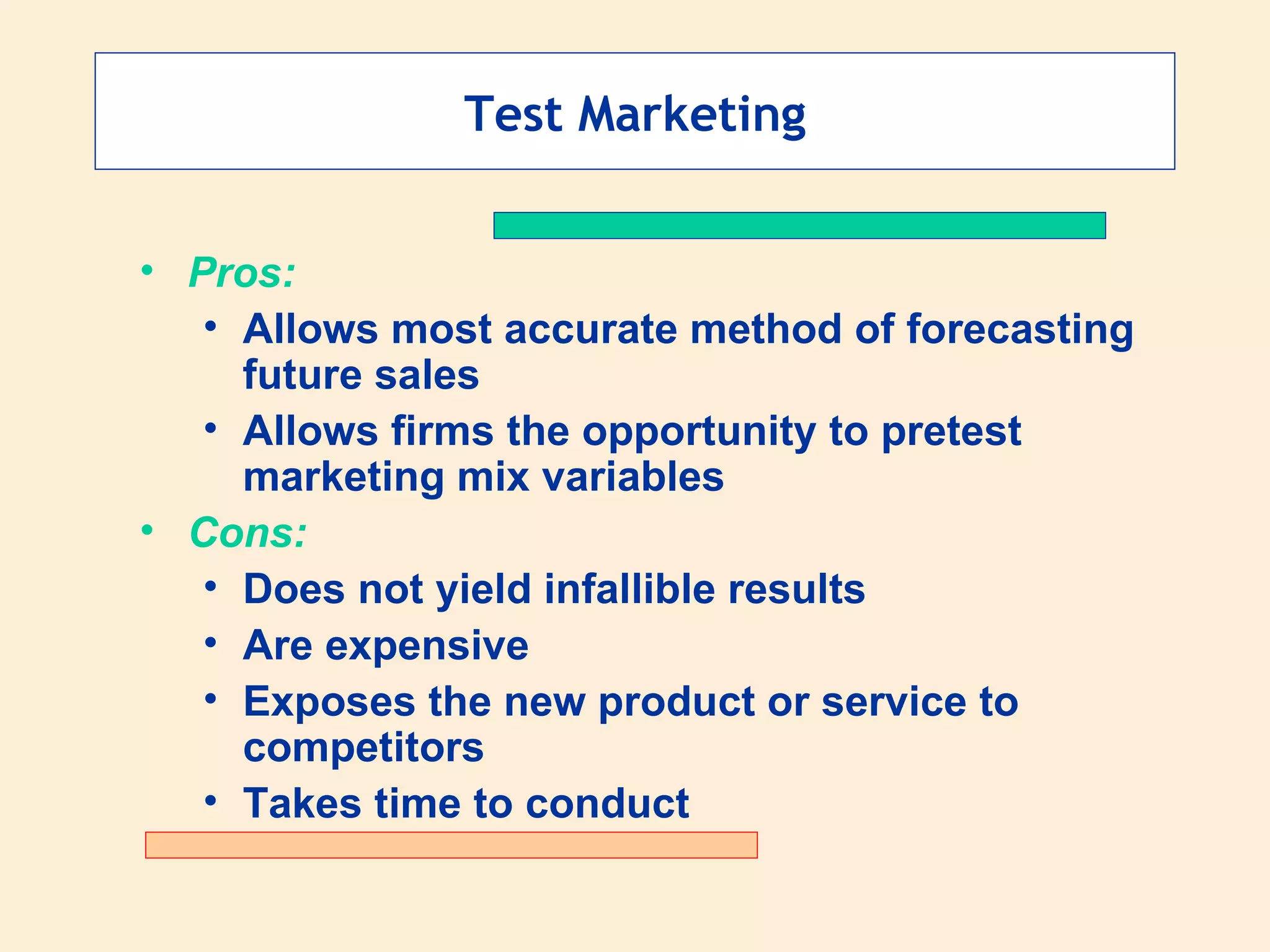 Test Marketing Pros: Allows most accurate method of forecasting future sales Allows firms the opportunity to pretest marketing mix variables Cons: Does not yield infallible results Are expensive Exposes the new product or service to competitors Takes time to conduct 