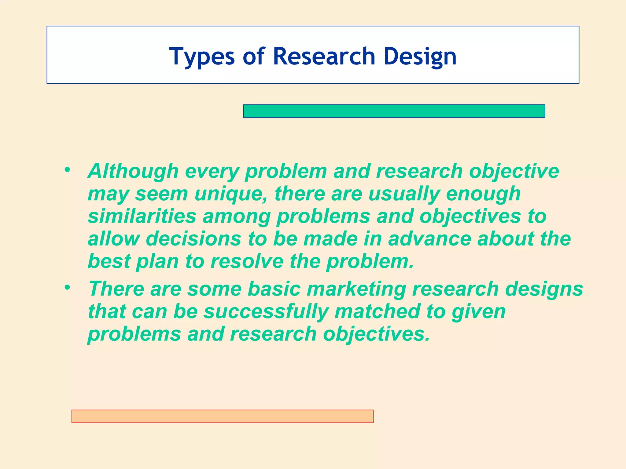 Types of Research Design Although every problem and research objective may seem unique, there are usually enough similarities among problems and objectives to allow decisions to be made in advance about the best plan to resolve the problem. There are some basic marketing research designs that can be successfully matched to given problems and research objectives. 