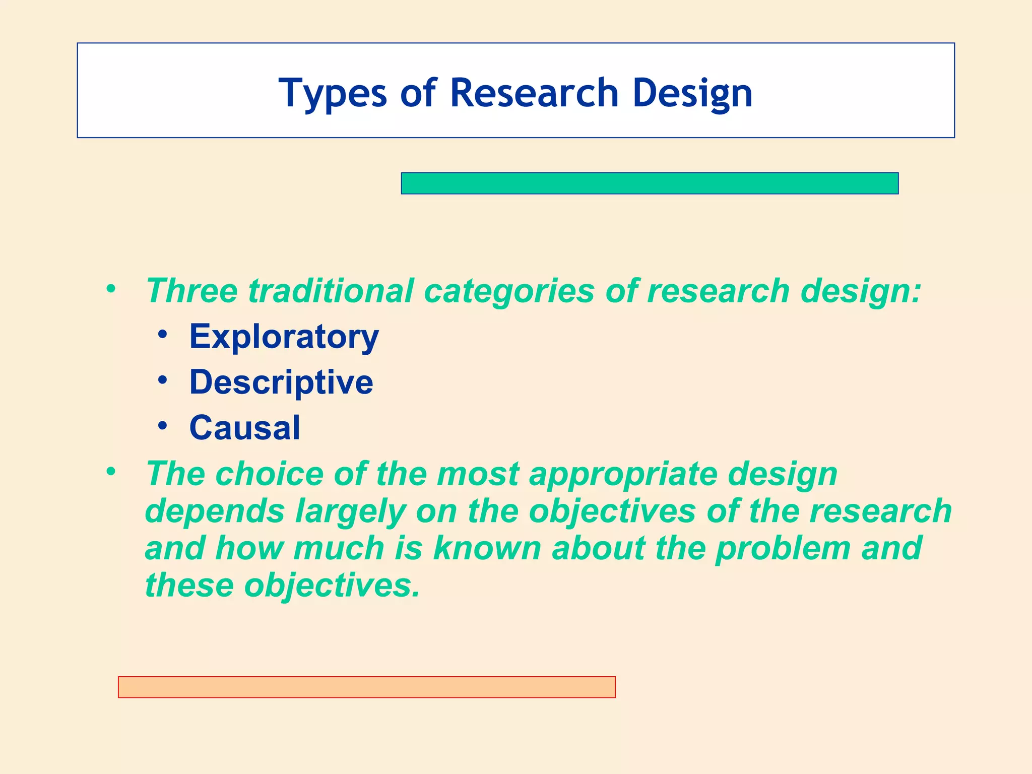 Types of Research Design Three traditional categories of research design: Exploratory Descriptive Causal The choice of the most appropriate design depends largely on the objectives of the research and how much is known about the problem and these objectives. 