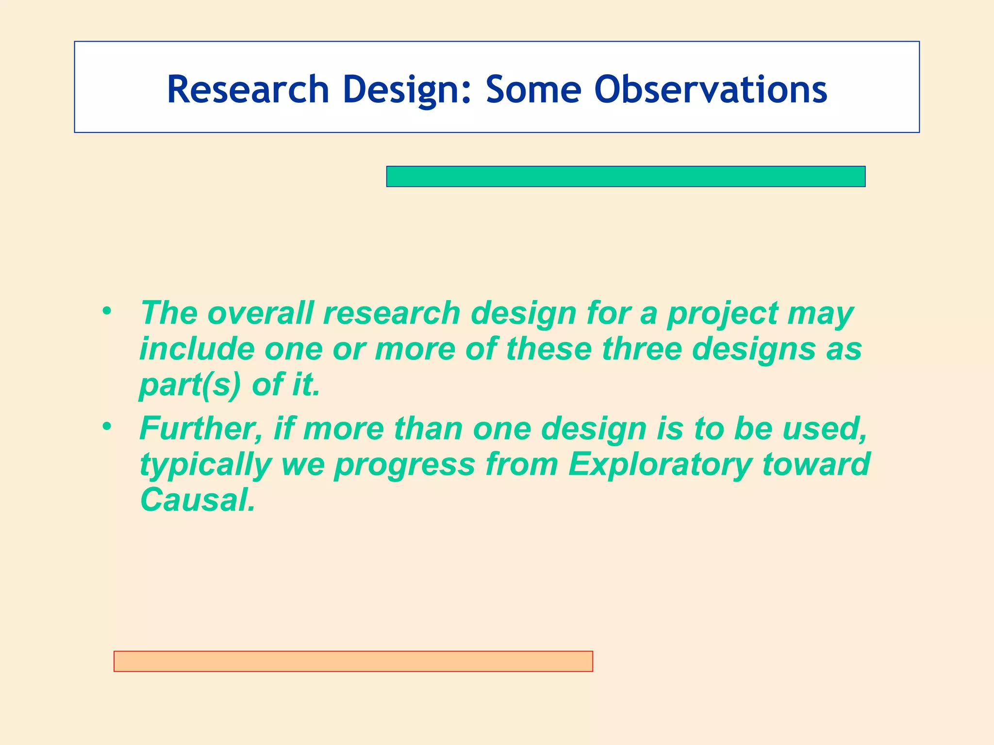 Research Design: Some Observations The overall research design for a project may include one or more of these three designs as part(s) of it. Further, if more than one design is to be used, typically we progress from Exploratory toward Causal. 