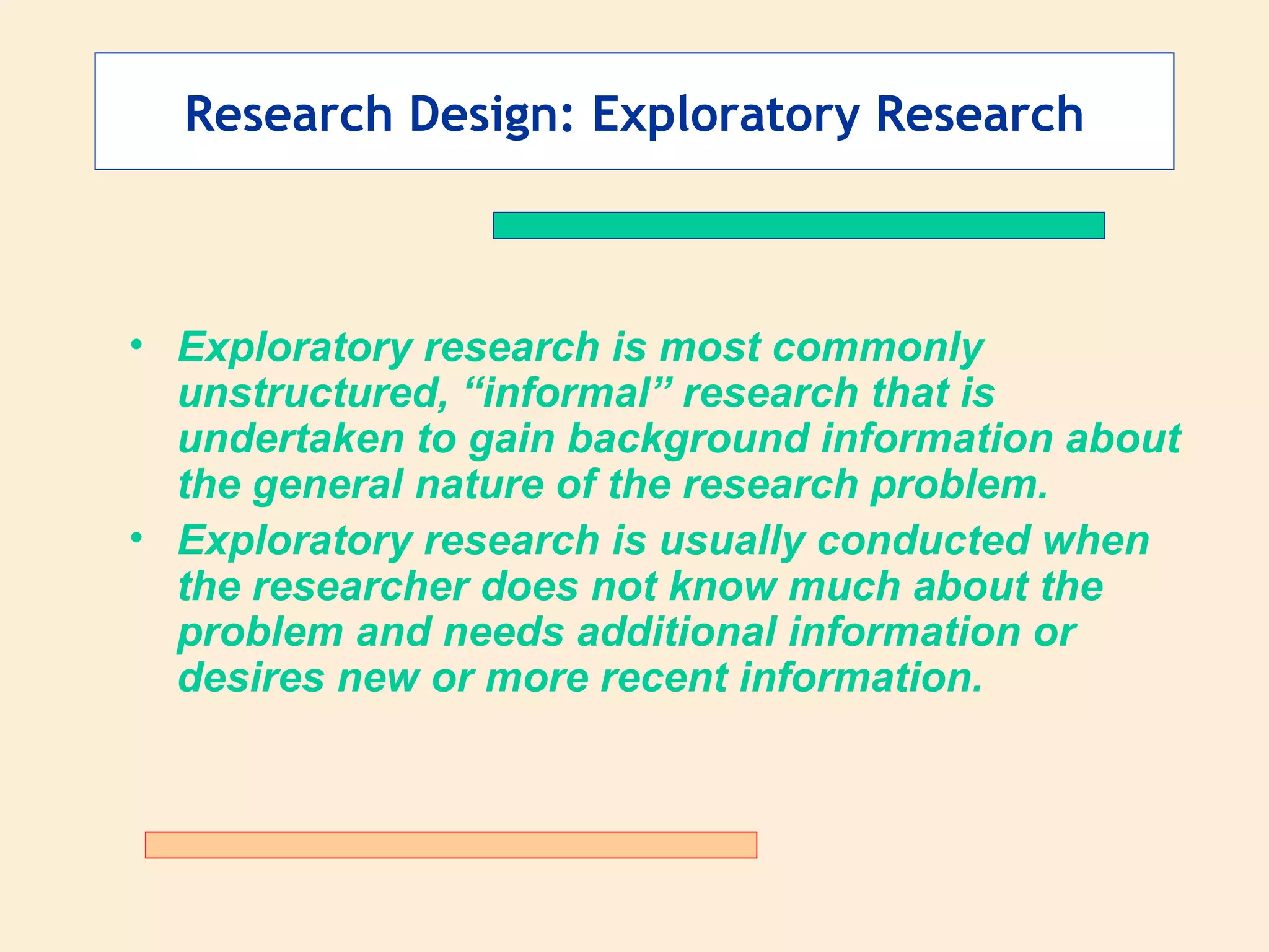 Research Design: Exploratory Research Exploratory research is most commonly unstructured, “informal” research that is undertaken to gain background information about the general nature of the research problem. Exploratory research is usually conducted when the researcher does not know much about the problem and needs additional information or desires new or more recent information. 