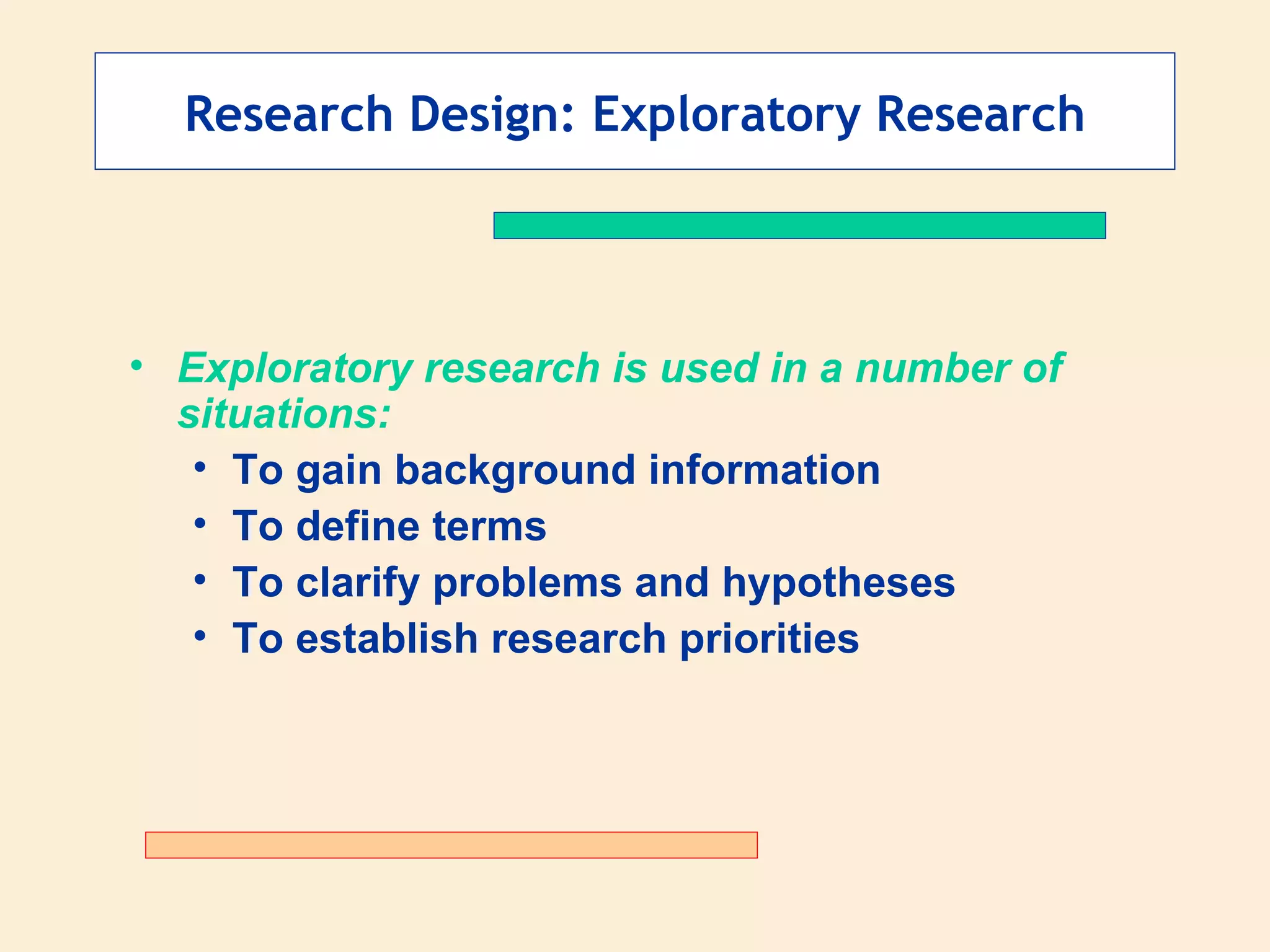 Research Design: Exploratory Research Exploratory research is used in a number of situations: To gain background information To define terms To clarify problems and hypotheses To establish research priorities 