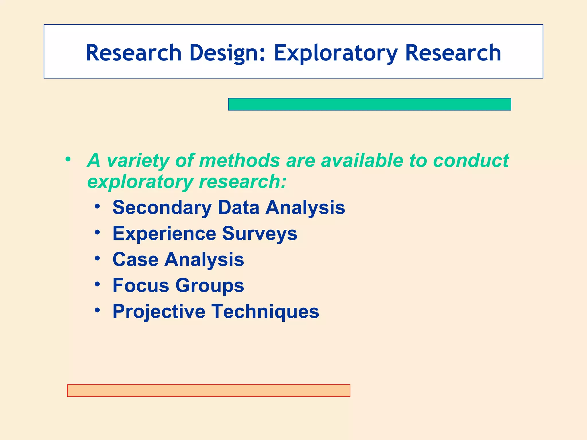Research Design: Exploratory Research A variety of methods are available to conduct exploratory research: Secondary Data Analysis Experience Surveys Case Analysis Focus Groups Projective Techniques 
