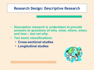 Research Design: Descriptive Research Descriptive research is undertaken to provide answers to questions of who, what, where, when, and how – but not why.  Two basic classifications: Cross-sectional studies   Longitudinal studies 