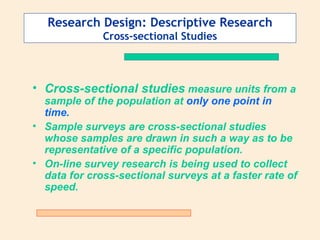 Research Design: Descriptive Research Cross-sectional Studies Cross-sectional studies  measure units from a sample of the population at  only one point in time.   Sample surveys are cross-sectional studies whose samples are drawn in such a way as to be representative of a specific population.  On-line survey research is being used to collect data for cross-sectional surveys at a faster rate of speed. 