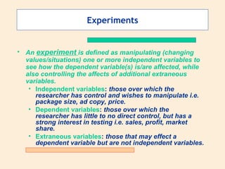 Experiments An  experiment   is defined as manipulating (changing values/situations) one or more independent variables to see how the dependent variable(s) is/are affected, while also controlling the affects of additional extraneous variables. Independent variables :  those over which the researcher has control and wishes to manipulate i.e. package size, ad copy, price.  Dependent variables :  those over which the researcher has little to no direct control, but has a strong interest in testing i.e. sales, profit, market share. Extraneous variables :  those that may effect a dependent variable but are not independent variables. 