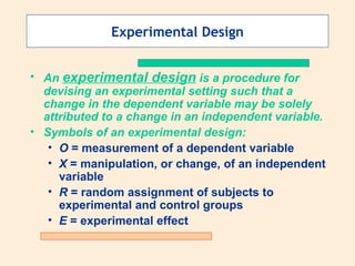 Experimental Design An  experimental design  is a procedure for devising an experimental setting such that a change in the dependent variable may be solely attributed to a change in an independent variable. Symbols of an experimental design: O  = measurement of a dependent variable X  = manipulation, or change, of an independent variable R  = random assignment of subjects to experimental and control groups E  = experimental effect 