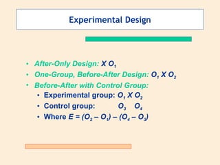 Experimental Design After-Only Design:  X O 1 One-Group, Before-After Design:  O 1  X O 2 Before-After with Control Group: Experimental group:  O 1  X O 2 Control group:   O 3   O 4 Where  E = (O 2  – O 1 ) – (O 4  – O 3 ) 