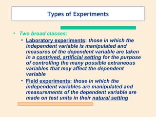 Types of Experiments Two broad classes: Laboratory experiments :  those in which the independent variable is manipulated and measures of the dependent variable are taken in a  contrived, artificial setting  for the purpose of controlling the many possible extraneous variables that may affect the dependent variable Field experiments :  those in which the independent variables are manipulated and measurements of the dependent variable are made on test units in their  natural setting 