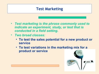 Test Marketing Test marketing is the phrase commonly used to indicate an experiment, study, or test that is conducted in a field setting.   Two broad classes: To test the sales potential for a new product or service To test variations in the marketing mix for a product or service 