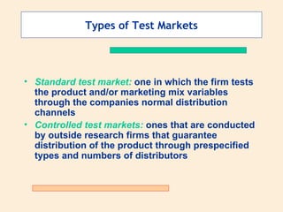 Types of Test Markets Standard test market:  one in which the firm tests the product and/or marketing mix variables through the companies normal distribution channels Controlled test markets:  ones that are conducted by outside research firms that guarantee distribution of the product through prespecified types and numbers of distributors 