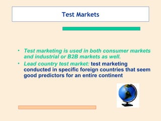 Test Markets Test marketing is used in both consumer markets and industrial or B2B markets as well.   Lead country test market:  test marketing conducted in specific foreign countries that seem good predictors for an entire continent 