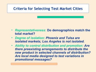 Criteria for Selecting Test Market Cities Representativeness :  Do demographics match the total market? Degree of isolation:  Phoenix and Tulsa are isolated markets; Los Angeles is not isolated. Ability to control distribution and promotion:  Are there preexisting arrangements to distribute the new product in selected channels of distribution? Are local media designed to test variations in promotional messages? 