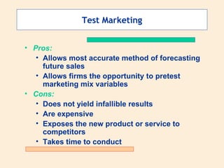 Test Marketing Pros: Allows most accurate method of forecasting future sales Allows firms the opportunity to pretest marketing mix variables Cons: Does not yield infallible results Are expensive Exposes the new product or service to competitors Takes time to conduct 