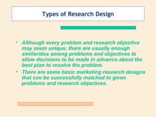 Types of Research Design Although every problem and research objective may seem unique, there are usually enough similarities among problems and objectives to allow decisions to be made in advance about the best plan to resolve the problem. There are some basic marketing research designs that can be successfully matched to given problems and research objectives. 