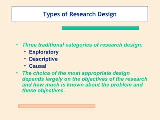 Types of Research Design Three traditional categories of research design: Exploratory Descriptive Causal The choice of the most appropriate design depends largely on the objectives of the research and how much is known about the problem and these objectives. 