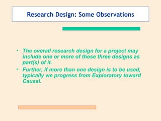 Research Design: Some Observations The overall research design for a project may include one or more of these three designs as part(s) of it. Further, if more than one design is to be used, typically we progress from Exploratory toward Causal. 