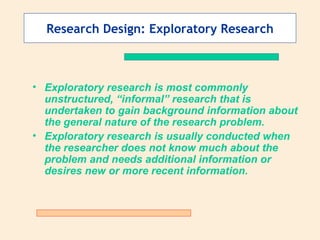 Research Design: Exploratory Research Exploratory research is most commonly unstructured, “informal” research that is undertaken to gain background information about the general nature of the research problem. Exploratory research is usually conducted when the researcher does not know much about the problem and needs additional information or desires new or more recent information. 