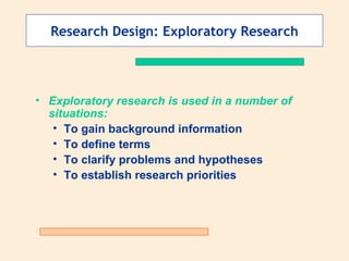 Research Design: Exploratory Research Exploratory research is used in a number of situations: To gain background information To define terms To clarify problems and hypotheses To establish research priorities 