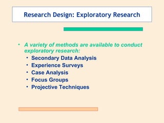 Research Design: Exploratory Research A variety of methods are available to conduct exploratory research: Secondary Data Analysis Experience Surveys Case Analysis Focus Groups Projective Techniques 