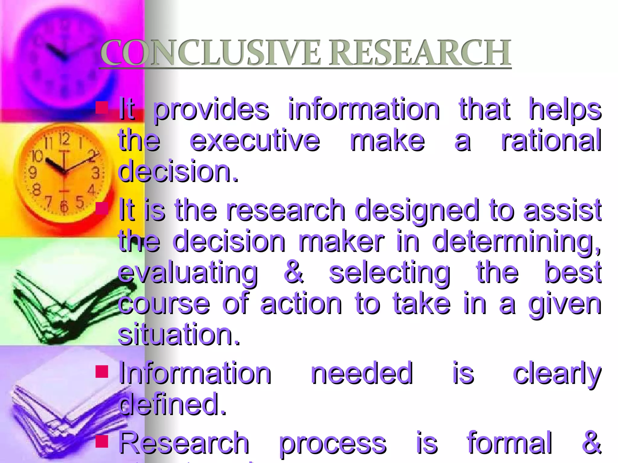 It provides information that helps the executive make a rational decision. It is the research designed to assist the decision maker in determining, evaluating & selecting the best course of action to take in a given situation. Information needed is clearly defined. Research process is formal & structured. Findings are used as input to decision making. Types: Descriptive & Causal/ experimental 