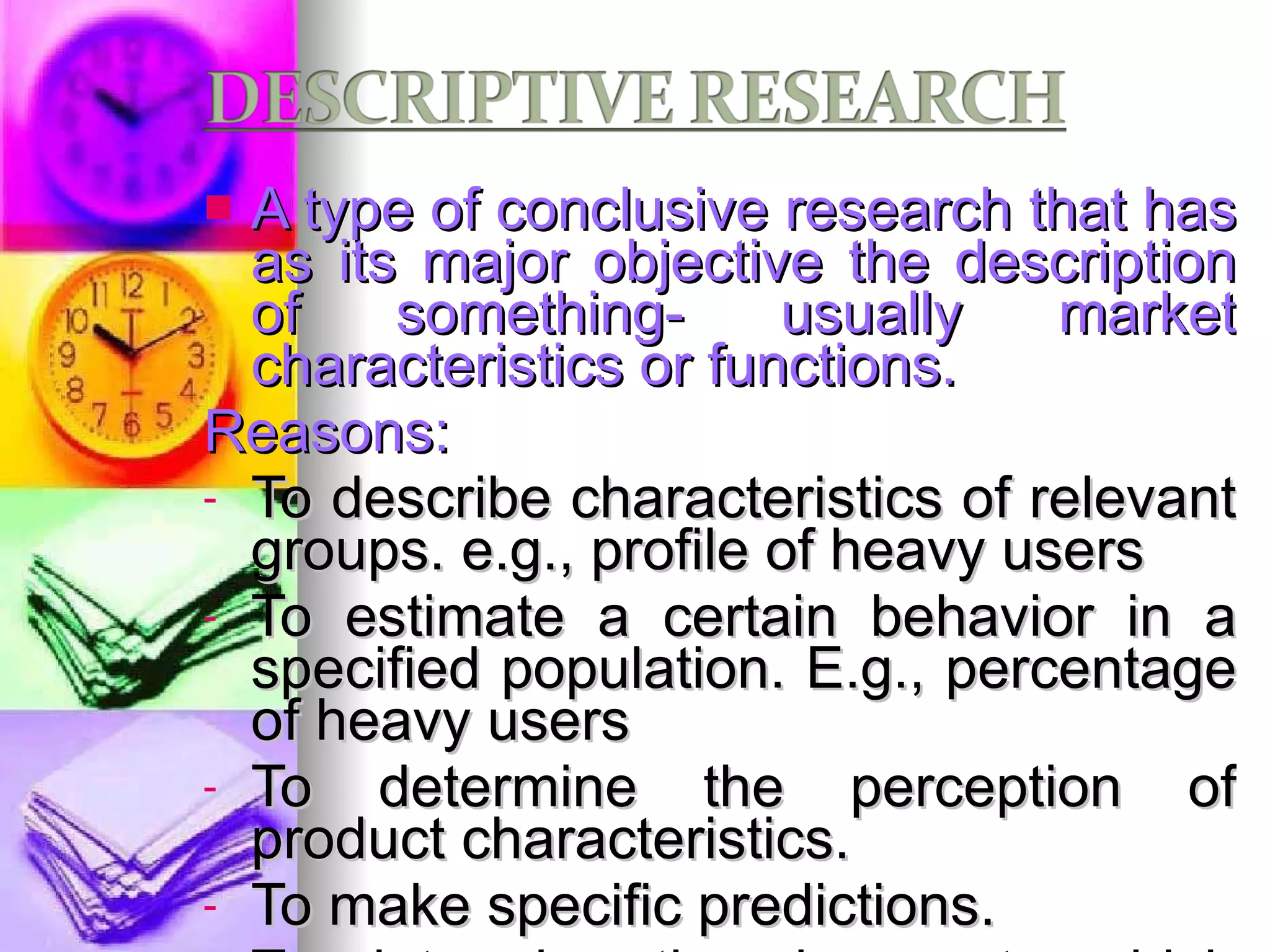 A type of conclusive research that has as its major objective the description of something- usually market characteristics or functions. Reasons: To describe characteristics of relevant groups. e.g., profile of heavy users To estimate a certain behavior in a specified population. E.g., percentage of heavy users To determine the perception of product characteristics. To make specific predictions.  To determine the degree to which marketing variables are associated. e.g., shopping and eating out. 