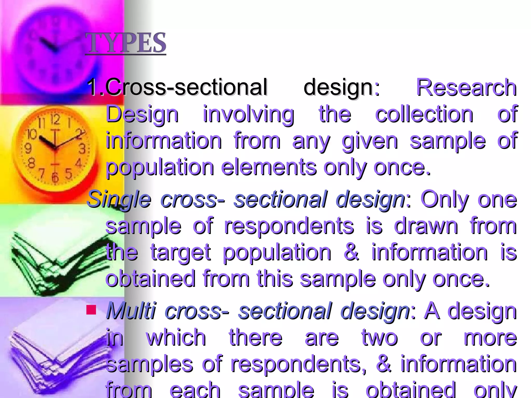 1.Cross-sectional design : Research Design involving the collection of information from any given sample of population elements only once. Single cross- sectional design : Only one sample of respondents is drawn from the target population & information is obtained from this sample only once. Multi cross- sectional design : A design in which there are two or more samples of respondents, & information from each sample is obtained only once.  Cohort analysis. E.g., consumption of soft drinks. 