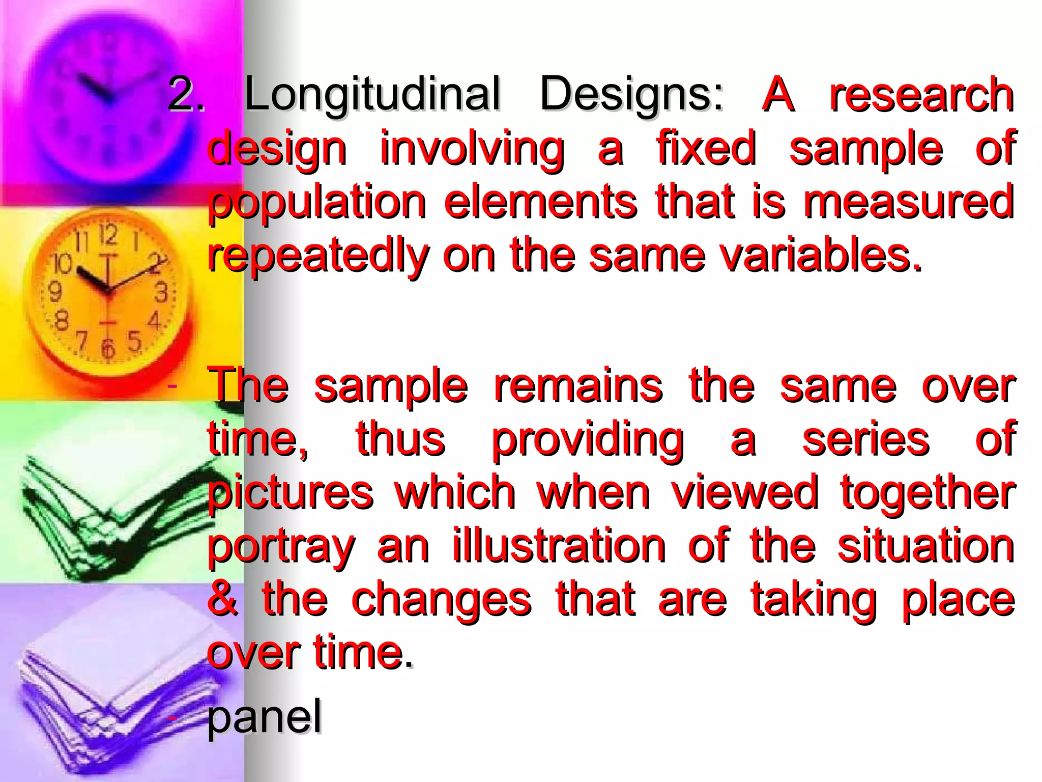 2. Longitudinal Designs:  A research design involving a fixed sample of population elements that is measured repeatedly on the same variables. The sample remains the same over time, thus providing a series of pictures which when viewed together portray an illustration of the situation & the changes that are taking place over time . panel 