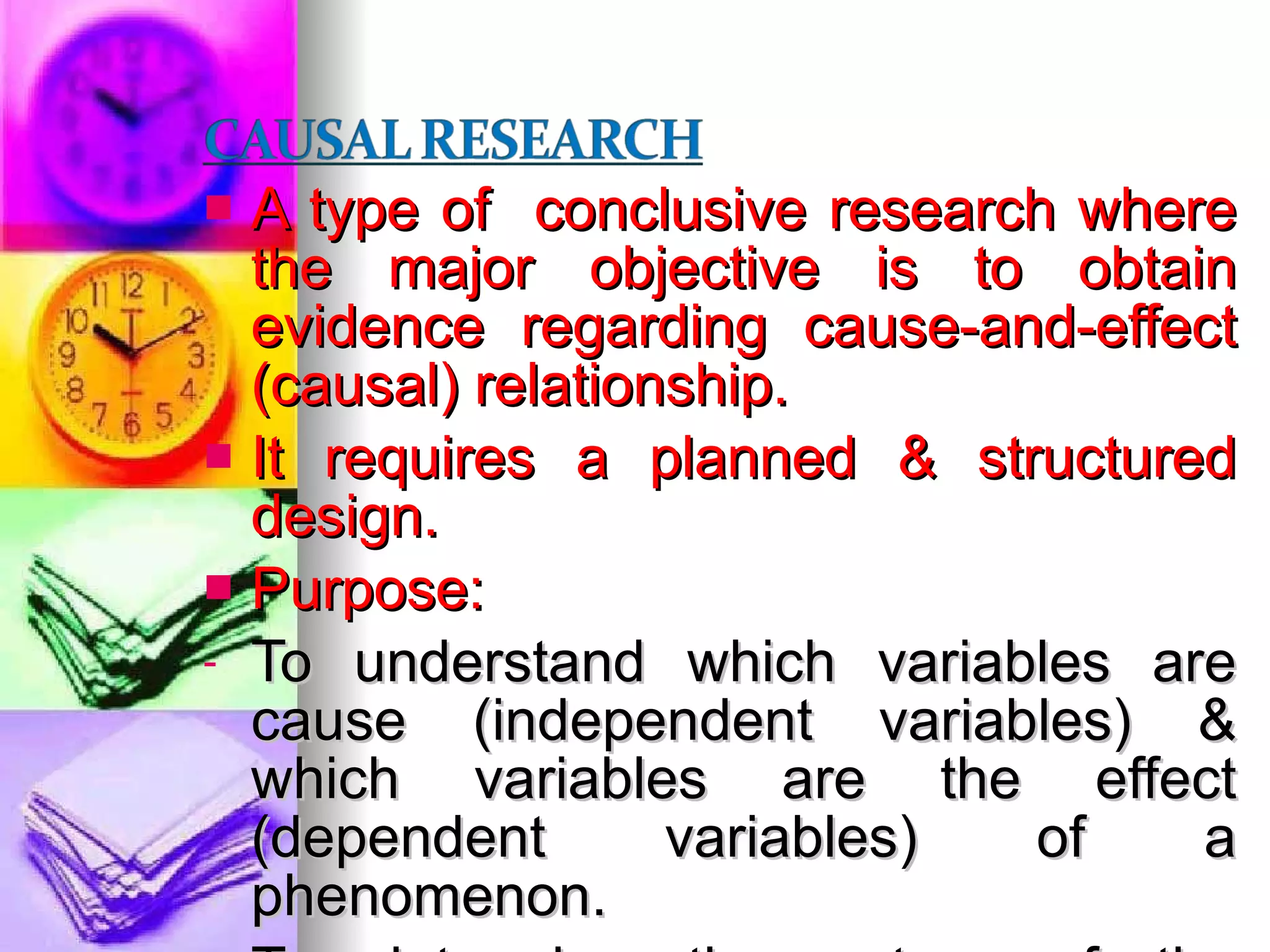 A type of  conclusive research where the major objective is to obtain evidence regarding cause-and-effect (causal) relationship. It requires a planned & structured design. Purpose: To understand which variables are cause (independent variables) & which variables are the effect (dependent variables) of a phenomenon. To determine the nature of the relationship between the causal variables & the effect to be predicted. 