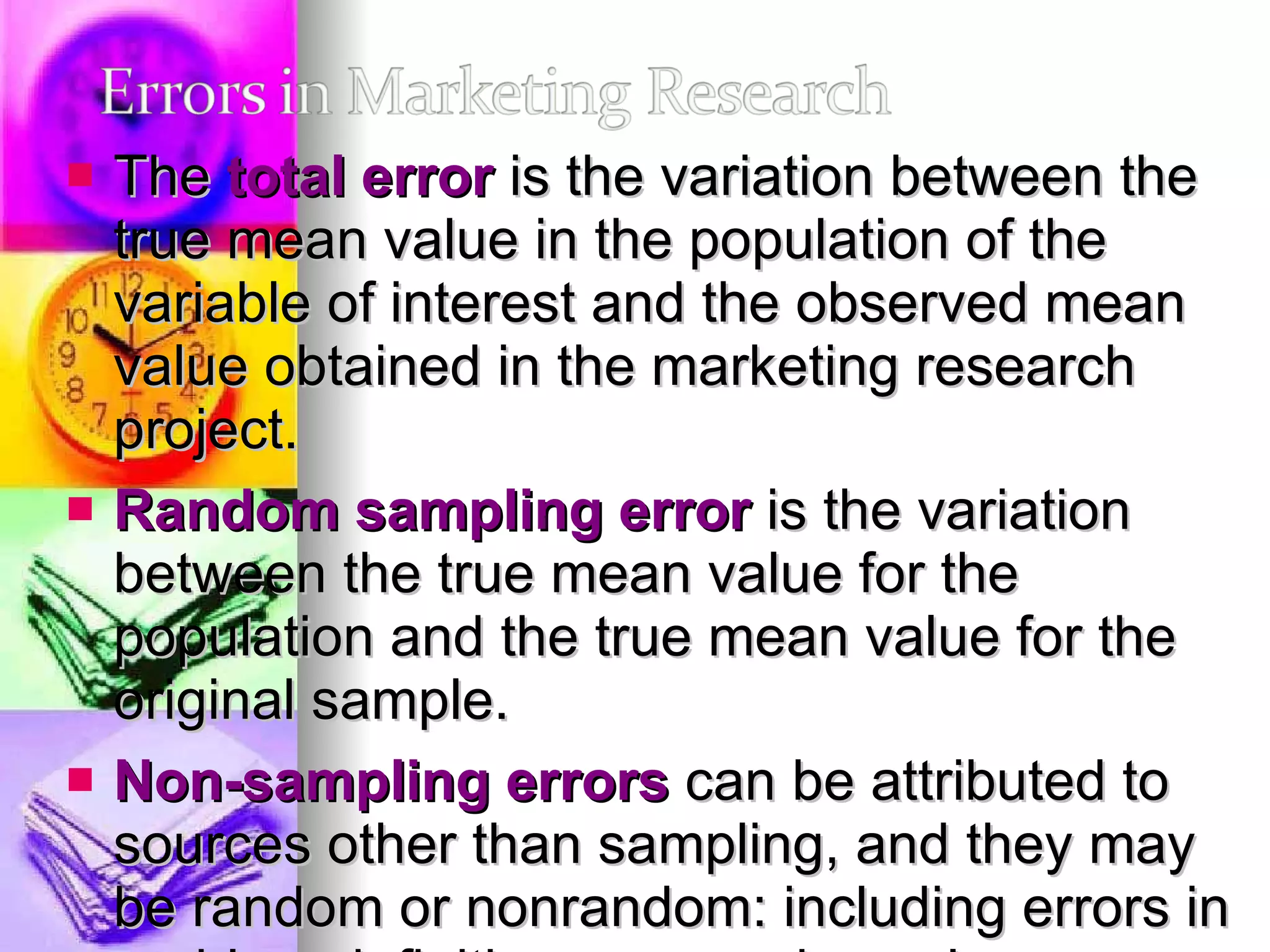 The  total error  is the variation between the true mean value in the population of the variable of interest and the observed mean value obtained in the marketing research project.  Random sampling error  is the variation between the true mean value for the population and the true mean value for the original sample.  Non-sampling errors  can be attributed to sources other than sampling, and they may be random or nonrandom: including errors in problem definition, approach, scales, questionnaire design, interviewing methods, and data preparation and analysis.  Non-sampling errors consist of non-response errors and response errors. 