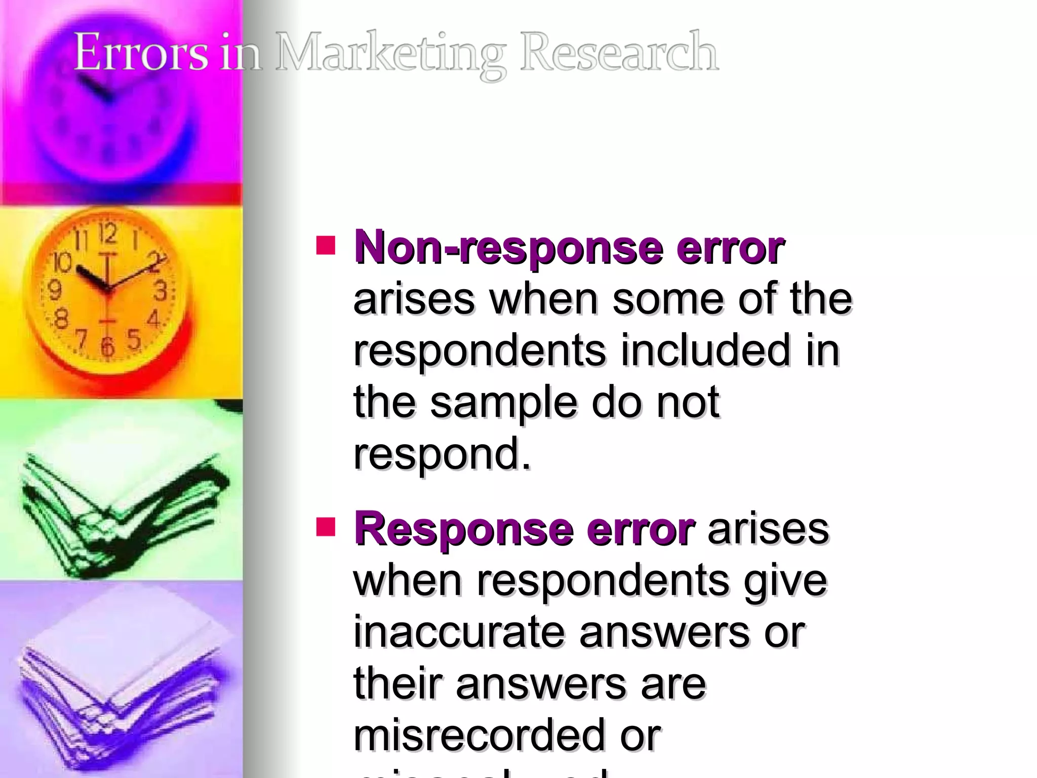 Non-response error  arises when some of the respondents included in the sample do not respond.  Response error  arises when respondents give inaccurate answers or their answers are misrecorded or misanalyzed. 