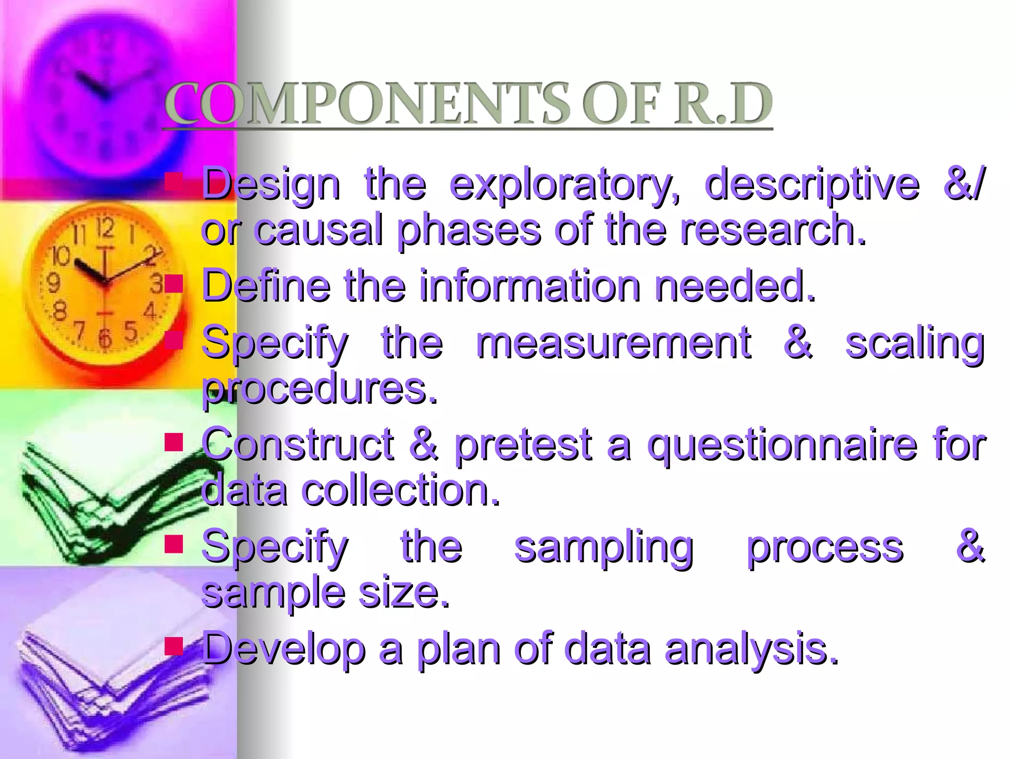 Design the exploratory, descriptive &/ or causal phases of the research. Define the information needed. Specify the measurement & scaling procedures. Construct & pretest a questionnaire for data collection. Specify the sampling process & sample size. Develop a plan of data analysis. 