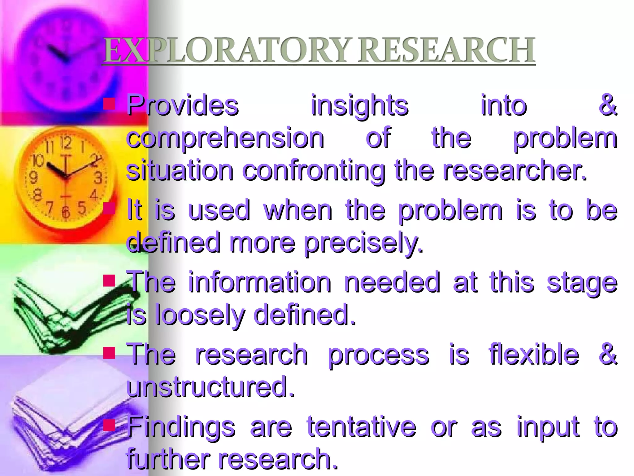 Provides insights into & comprehension of the problem situation confronting the researcher. It is used when the problem is to be defined more precisely. The information needed at this stage is loosely defined. The research process is flexible & unstructured. Findings are tentative or as input to further research.  E.g.: P.I with industry experts. 