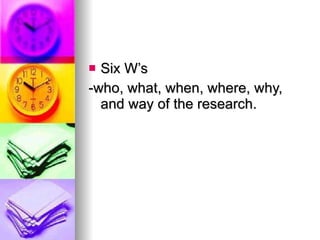 Six W’s -who, what, when, where, why, and way of the research. 