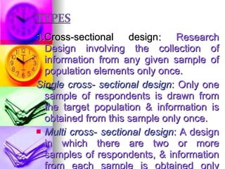 1.Cross-sectional design : Research Design involving the collection of information from any given sample of population elements only once. Single cross- sectional design : Only one sample of respondents is drawn from the target population & information is obtained from this sample only once. Multi cross- sectional design : A design in which there are two or more samples of respondents, & information from each sample is obtained only once.  Cohort analysis. E.g., consumption of soft drinks. 