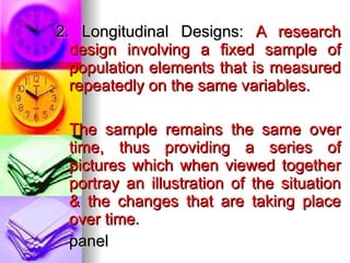 2. Longitudinal Designs:  A research design involving a fixed sample of population elements that is measured repeatedly on the same variables. The sample remains the same over time, thus providing a series of pictures which when viewed together portray an illustration of the situation & the changes that are taking place over time . panel 