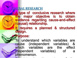 A type of  conclusive research where the major objective is to obtain evidence regarding cause-and-effect (causal) relationship. It requires a planned & structured design. Purpose: To understand which variables are cause (independent variables) & which variables are the effect (dependent variables) of a phenomenon. To determine the nature of the relationship between the causal variables & the effect to be predicted. 