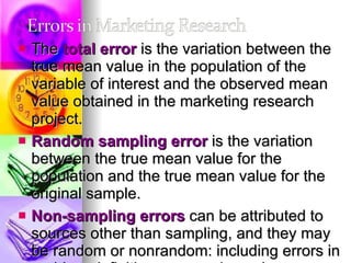 The  total error  is the variation between the true mean value in the population of the variable of interest and the observed mean value obtained in the marketing research project.  Random sampling error  is the variation between the true mean value for the population and the true mean value for the original sample.  Non-sampling errors  can be attributed to sources other than sampling, and they may be random or nonrandom: including errors in problem definition, approach, scales, questionnaire design, interviewing methods, and data preparation and analysis.  Non-sampling errors consist of non-response errors and response errors. 